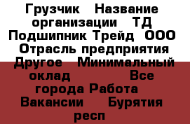 Грузчик › Название организации ­ ТД Подшипник Трейд, ООО › Отрасль предприятия ­ Другое › Минимальный оклад ­ 35 000 - Все города Работа » Вакансии   . Бурятия респ.